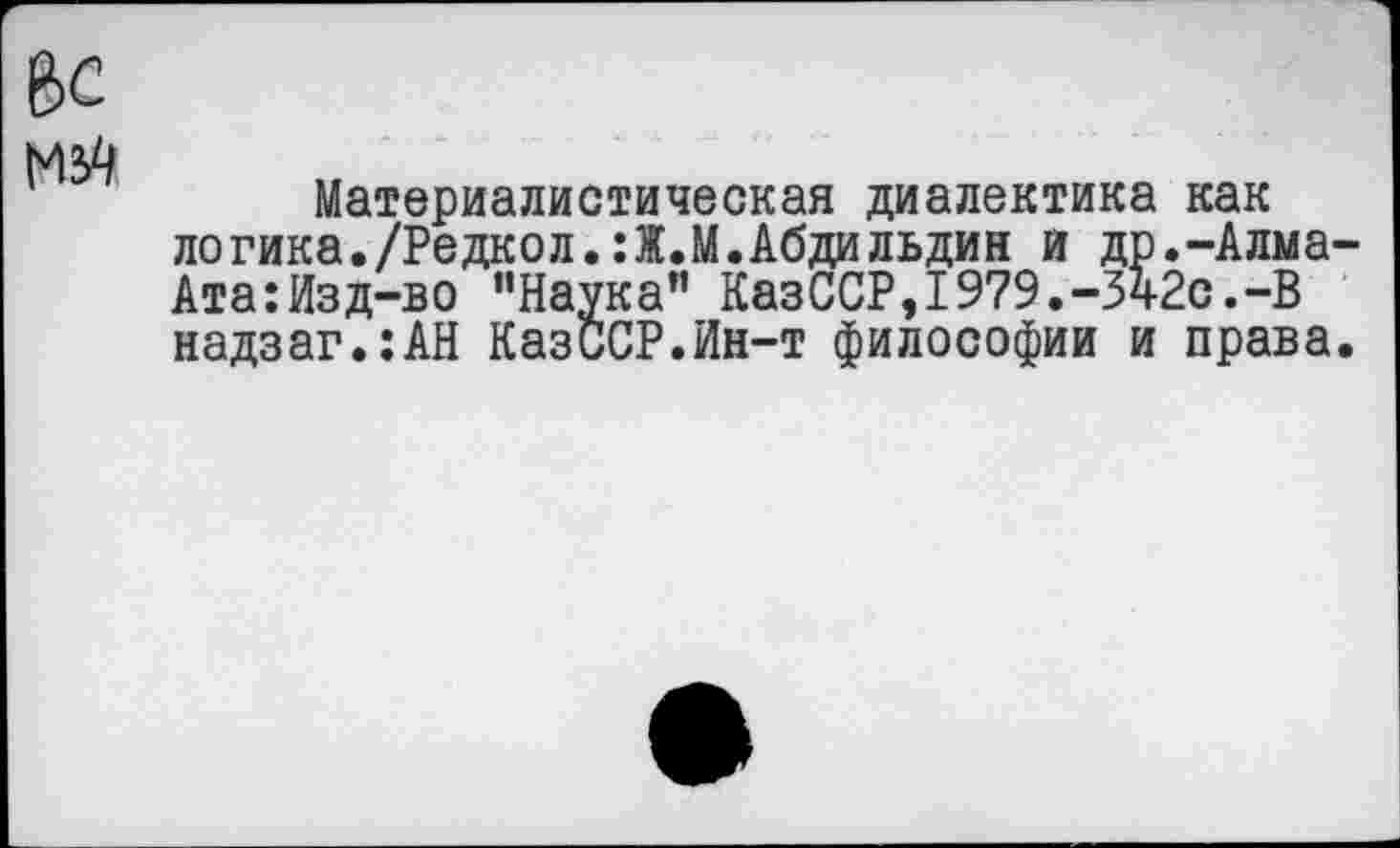 ﻿мзО
Материалистическая диалектика как логика./Редкол.:Ж.М.Абдильдин и др.-Алма-Ата:Изд-во "Наука” КазССР,1979.-Зч2с.-В надзаг.:АН КазиСР.Ин-т философии и права.